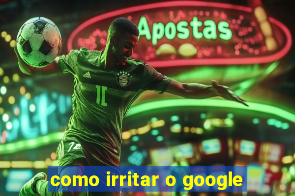 como irritar o google