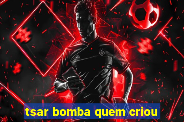 tsar bomba quem criou