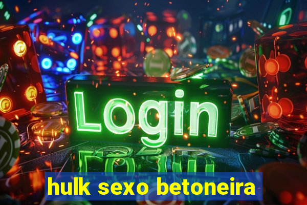 hulk sexo betoneira