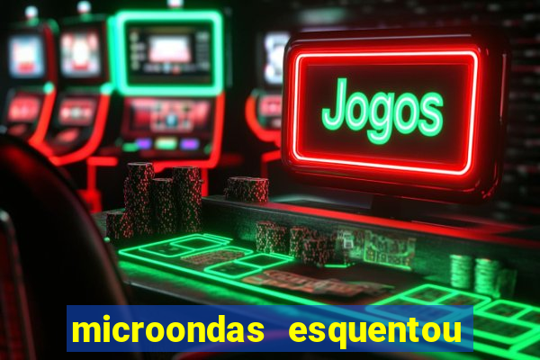 microondas esquentou demais e parou de funcionar